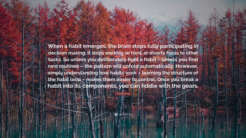 Charles Duhigg Quote: “When a habit emerges, the brain stops fully participating in decision making. It stops working so hard, or diverts focus to other tasks. So unless you deliberately fight a habit – unless you find new routines – the pattern will unfold automatically. However, simply understanding how habits work – learning the structure of the habit loop – makes them easier to control. Once you break a habit into its components, you can fiddle with the gears.”