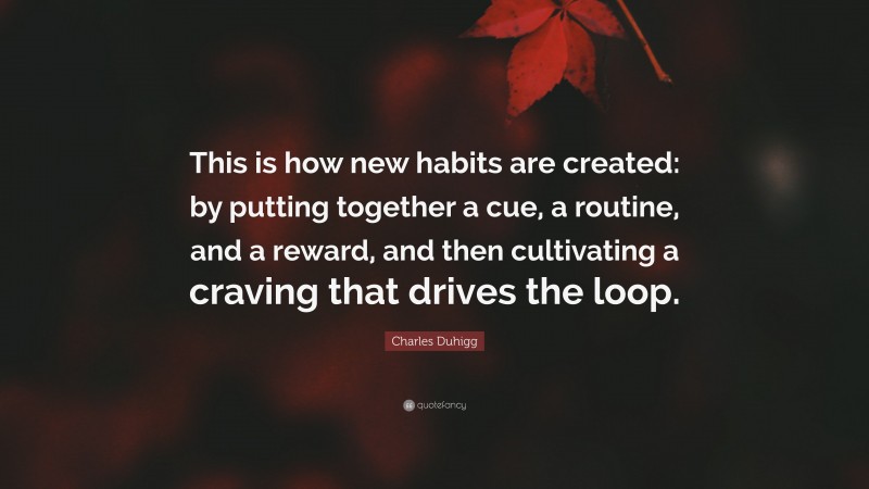 Charles Duhigg Quote: “This is how new habits are created: by putting together a cue, a routine, and a reward, and then cultivating a craving that drives the loop.”