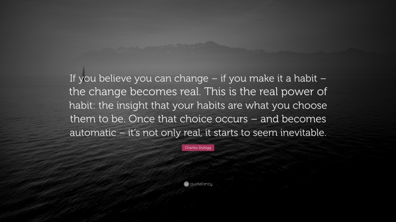 Charles Duhigg Quote: “If you believe you can change – if you make it a habit – the change becomes real. This is the real power of habit: the insight that your habits are what you choose them to be. Once that choice occurs – and becomes automatic – it’s not only real, it starts to seem inevitable.”