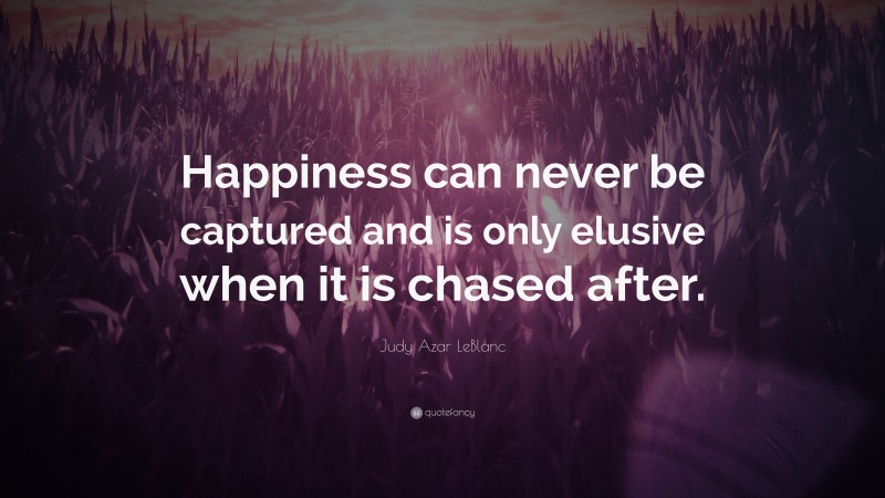 Judy Azar LeBlanc Quote: “Happiness can never be captured and is only elusive when it is chased after.”