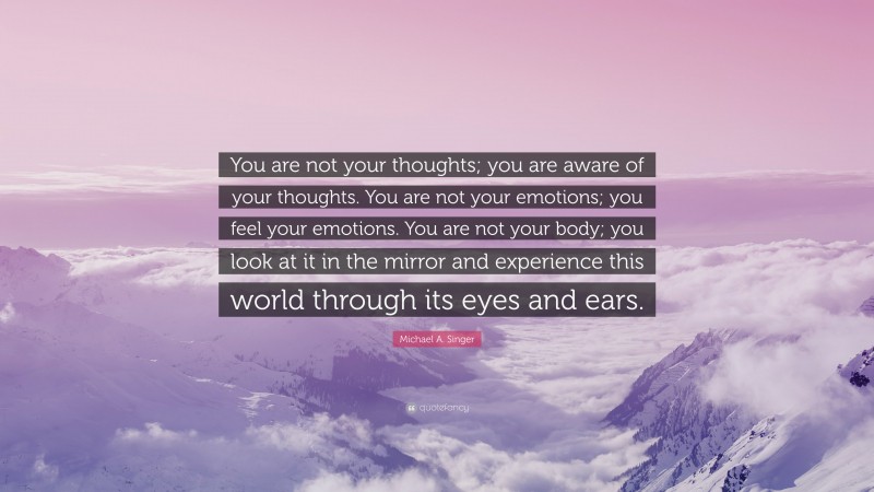 Michael A. Singer Quote: “You are not your thoughts; you are aware of your thoughts. You are not your emotions; you feel your emotions. You are not your body; you look at it in the mirror and experience this world through its eyes and ears.”