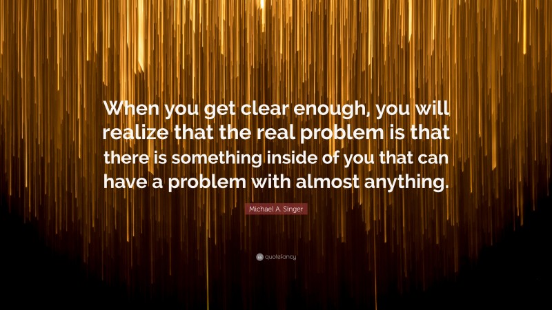 Michael A. Singer Quote: “When you get clear enough, you will realize that the real problem is that there is something inside of you that can have a problem with almost anything.”