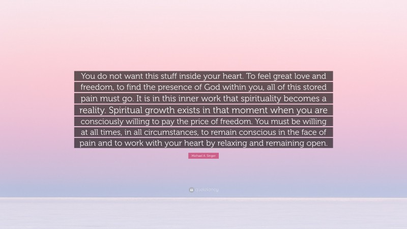 Michael A. Singer Quote: “You do not want this stuff inside your heart. To feel great love and freedom, to find the presence of God within you, all of this stored pain must go. It is in this inner work that spirituality becomes a reality. Spiritual growth exists in that moment when you are consciously willing to pay the price of freedom. You must be willing at all times, in all circumstances, to remain conscious in the face of pain and to work with your heart by relaxing and remaining open.”