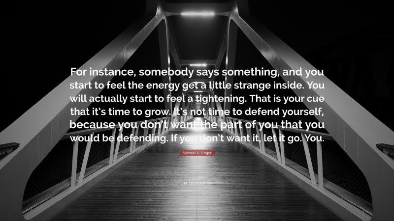 Michael A. Singer Quote: “For instance, somebody says something, and you start to feel the energy get a little strange inside. You will actually start to feel a tightening. That is your cue that it’s time to grow. It’s not time to defend yourself, because you don’t want the part of you that you would be defending. If you don’t want it, let it go. You.”