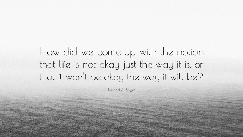 Michael A. Singer Quote: “How did we come up with the notion that life is not okay just the way it is, or that it won’t be okay the way it will be?”