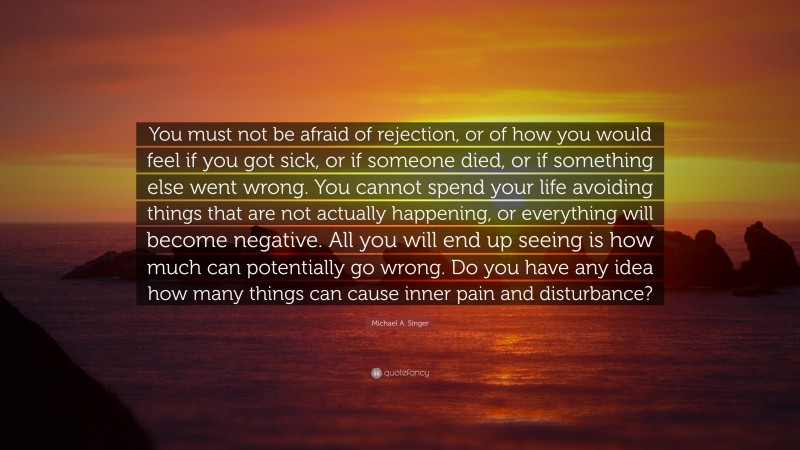 Michael A. Singer Quote: “You must not be afraid of rejection, or of how you would feel if you got sick, or if someone died, or if something else went wrong. You cannot spend your life avoiding things that are not actually happening, or everything will become negative. All you will end up seeing is how much can potentially go wrong. Do you have any idea how many things can cause inner pain and disturbance?”