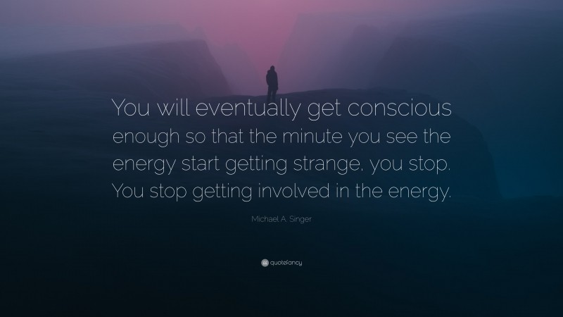 Michael A. Singer Quote: “You will eventually get conscious enough so that the minute you see the energy start getting strange, you stop. You stop getting involved in the energy.”