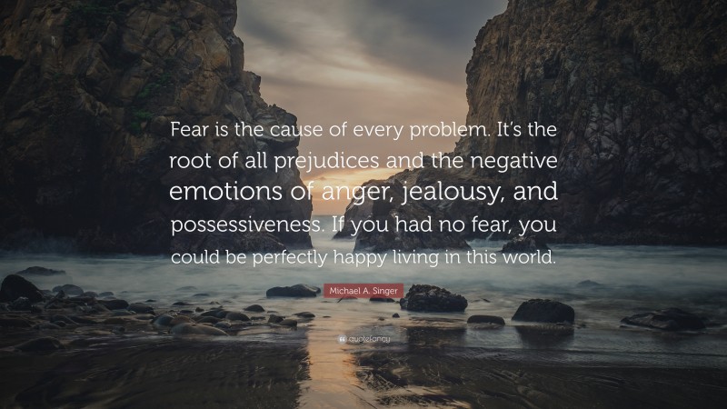 Michael A. Singer Quote: “Fear is the cause of every problem. It’s the root of all prejudices and the negative emotions of anger, jealousy, and possessiveness. If you had no fear, you could be perfectly happy living in this world.”