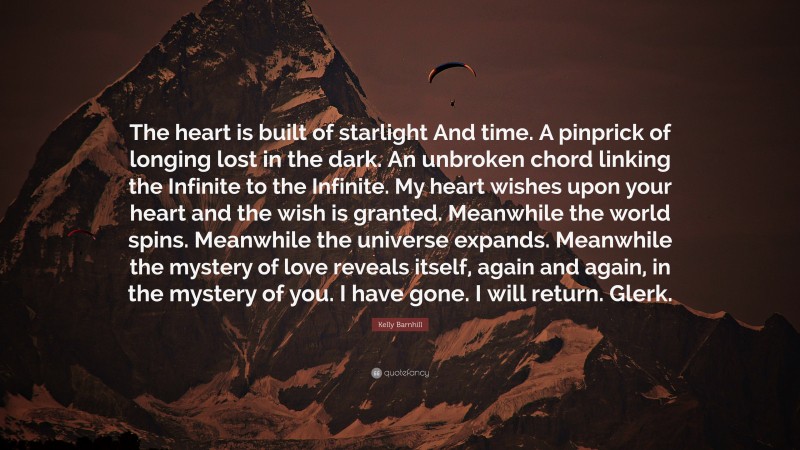 Kelly Barnhill Quote: “The heart is built of starlight And time. A pinprick of longing lost in the dark. An unbroken chord linking the Infinite to the Infinite. My heart wishes upon your heart and the wish is granted. Meanwhile the world spins. Meanwhile the universe expands. Meanwhile the mystery of love reveals itself, again and again, in the mystery of you. I have gone. I will return. Glerk.”