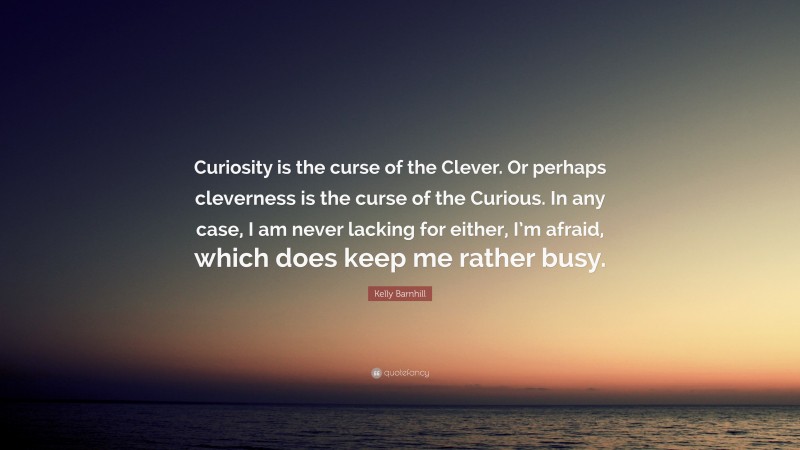 Kelly Barnhill Quote: “Curiosity is the curse of the Clever. Or perhaps cleverness is the curse of the Curious. In any case, I am never lacking for either, I’m afraid, which does keep me rather busy.”