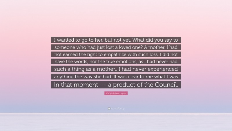 Carlyle Labuschagne Quote: “I wanted to go to her, but not yet. What did you say to someone who had just lost a loved one? A mother. I had not earned the right to empathize with such loss. I did not have the words, nor the true emotions, as I had never had such a thing as a mother., I had never experienced anything the way she had. It was clear to me what I was in that moment –- a product of the Council.”