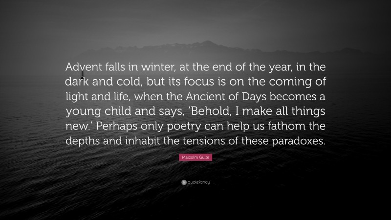 Malcolm Guite Quote: “Advent falls in winter, at the end of the year, in the dark and cold, but its focus is on the coming of light and life, when the Ancient of Days becomes a young child and says, ‘Behold, I make all things new.’ Perhaps only poetry can help us fathom the depths and inhabit the tensions of these paradoxes.”