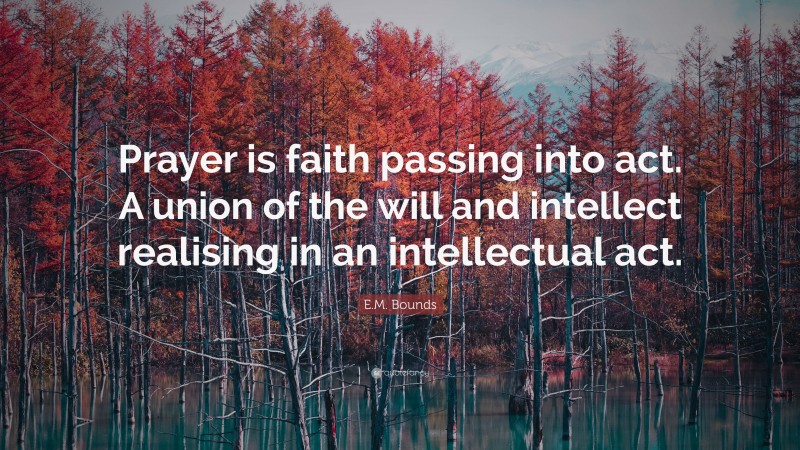 E.M. Bounds Quote: “Prayer is faith passing into act. A union of the will and intellect realising in an intellectual act.”