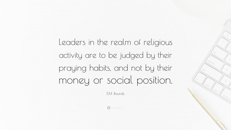 E.M. Bounds Quote: “Leaders in the realm of religious activity are to be judged by their praying habits, and not by their money or social position.”