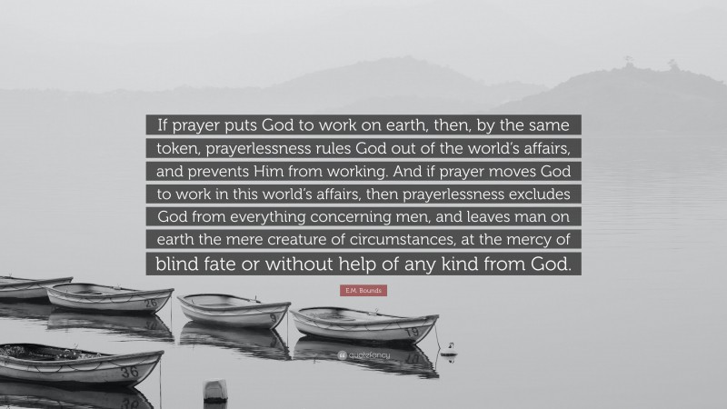 E.M. Bounds Quote: “If prayer puts God to work on earth, then, by the same token, prayerlessness rules God out of the world’s affairs, and prevents Him from working. And if prayer moves God to work in this world’s affairs, then prayerlessness excludes God from everything concerning men, and leaves man on earth the mere creature of circumstances, at the mercy of blind fate or without help of any kind from God.”