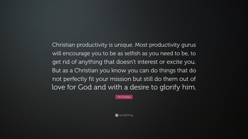 Tim Challies Quote: “Christian productivity is unique. Most productivity gurus will encourage you to be as selfish as you need to be, to get rid of anything that doesn’t interest or excite you. But as a Christian you know you can do things that do not perfectly fit your mission but still do them out of love for God and with a desire to glorify him.”