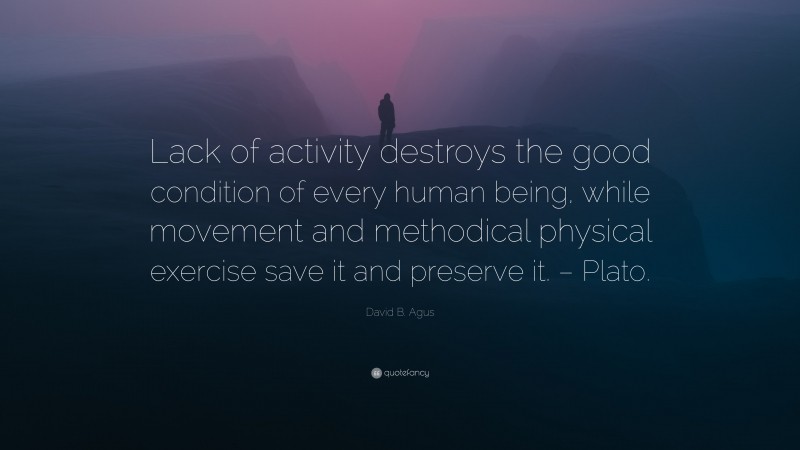 David B. Agus Quote: “Lack of activity destroys the good condition of every human being, while movement and methodical physical exercise save it and preserve it. – Plato.”