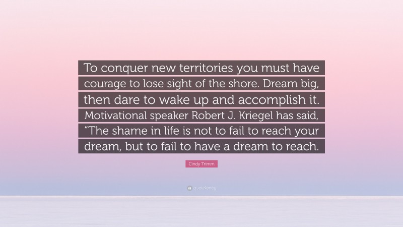 Cindy Trimm Quote: “To conquer new territories you must have courage to lose sight of the shore. Dream big, then dare to wake up and accomplish it. Motivational speaker Robert J. Kriegel has said, “The shame in life is not to fail to reach your dream, but to fail to have a dream to reach.”