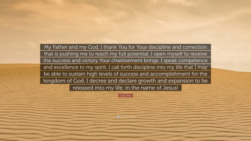 Cindy Trimm Quote: “My Father and my God, I thank You for Your discipline and correction that is pushing me to reach my full potential. I open myself to receive the success and victory Your chastisement brings. I speak competence and excellence to my spirit. I call forth discipline into my life that I may be able to sustain high levels of success and accomplishment for the kingdom of God. I decree and declare growth and expansion to be released into my life, in the name of Jesus!”