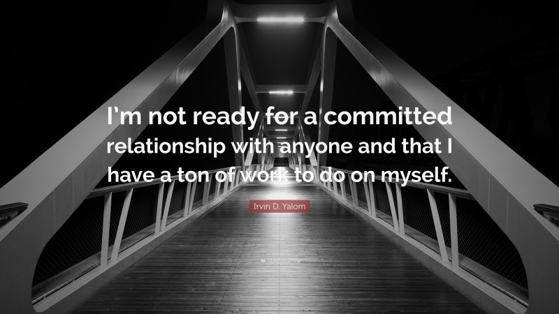 Irvin D. Yalom Quote: “I’m not ready for a committed relationship with anyone and that I have a ton of work to do on myself.”