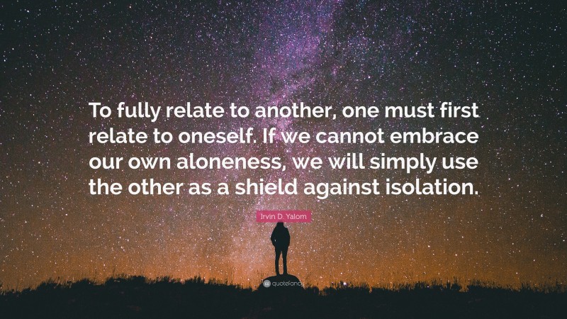 Irvin D. Yalom Quote: “To fully relate to another, one must first relate to oneself. If we cannot embrace our own aloneness, we will simply use the other as a shield against isolation.”