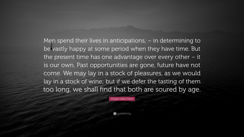 Charles Caleb Colton Quote: “Men spend their lives in anticipations, – in determining to be vastly happy at some period when they have time. But the present time has one advantage over every other – it is our own. Past opportunities are gone, future have not come. We may lay in a stock of pleasures, as we would lay in a stock of wine; but if we defer the tasting of them too long, we shall find that both are soured by age.”