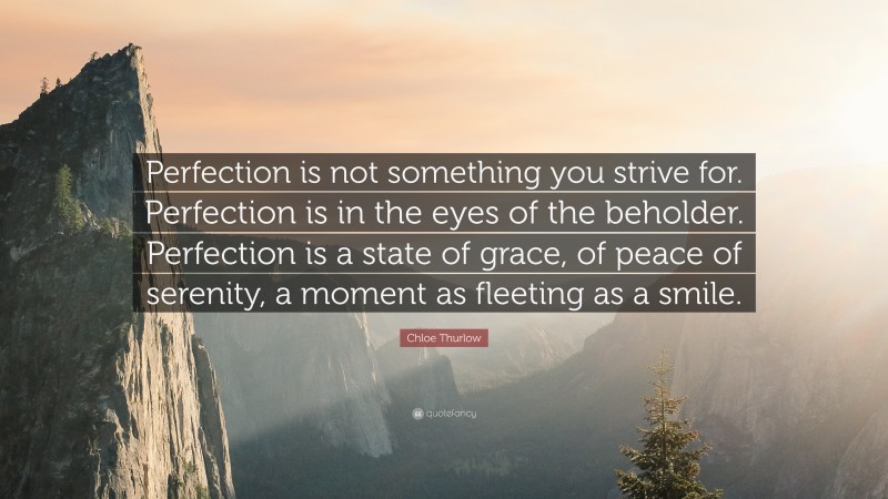 Chloe Thurlow Quote: “Perfection is not something you strive for. Perfection is in the eyes of the beholder. Perfection is a state of grace, of peace of serenity, a moment as fleeting as a smile.”