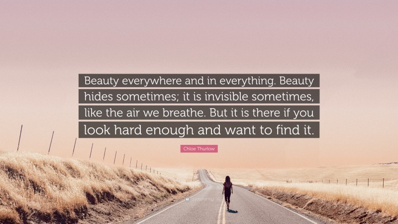 Chloe Thurlow Quote: “Beauty everywhere and in everything. Beauty hides sometimes; it is invisible sometimes, like the air we breathe. But it is there if you look hard enough and want to find it.”
