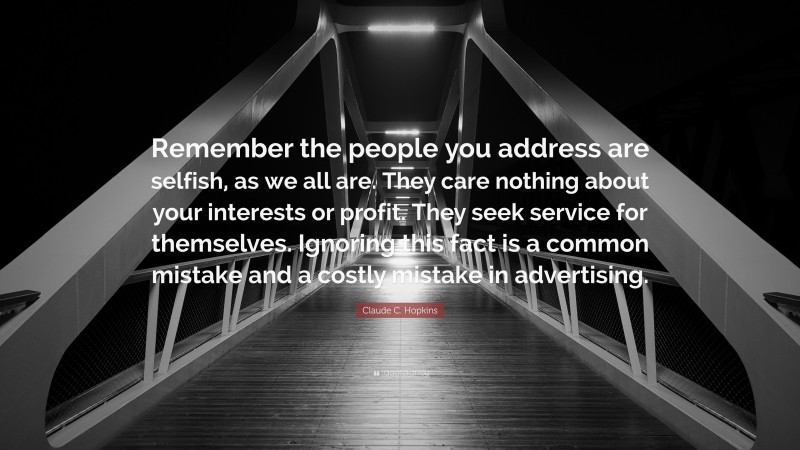 Claude C. Hopkins Quote: “Remember the people you address are selfish, as we all are. They care nothing about your interests or profit. They seek service for themselves. Ignoring this fact is a common mistake and a costly mistake in advertising.”