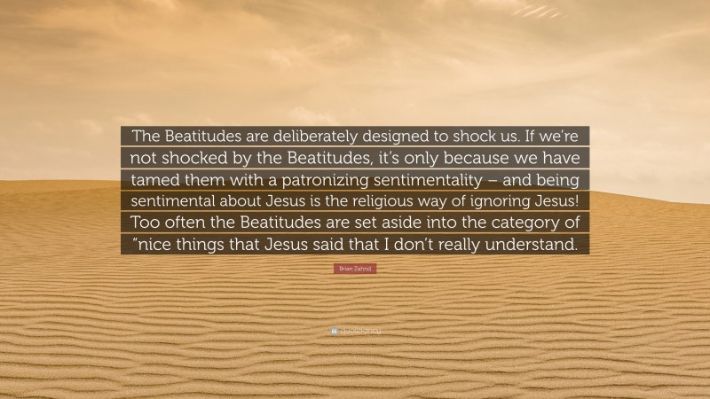 Brian Zahnd Quote: “The Beatitudes are deliberately designed to shock us. If we’re not shocked by the Beatitudes, it’s only because we have tamed them with a patronizing sentimentality – and being sentimental about Jesus is the religious way of ignoring Jesus! Too often the Beatitudes are set aside into the category of “nice things that Jesus said that I don’t really understand.”
