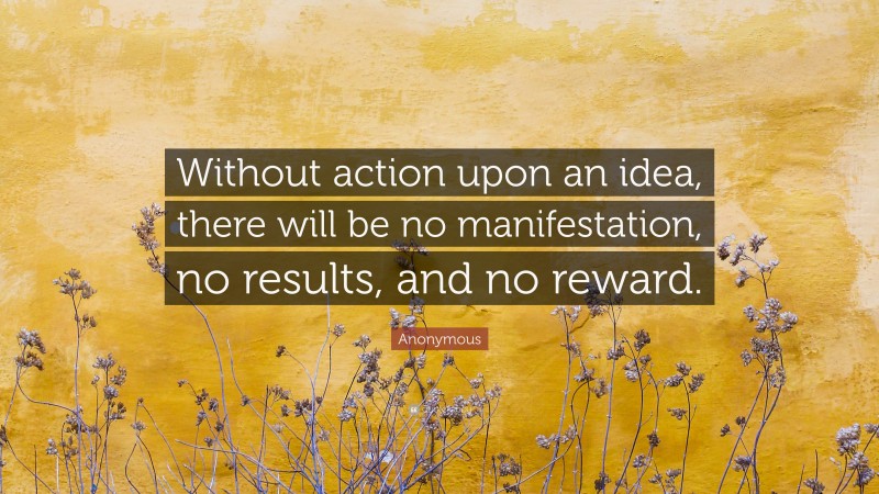 Anonymous Quote: “Without action upon an idea, there will be no manifestation, no results, and no reward.”