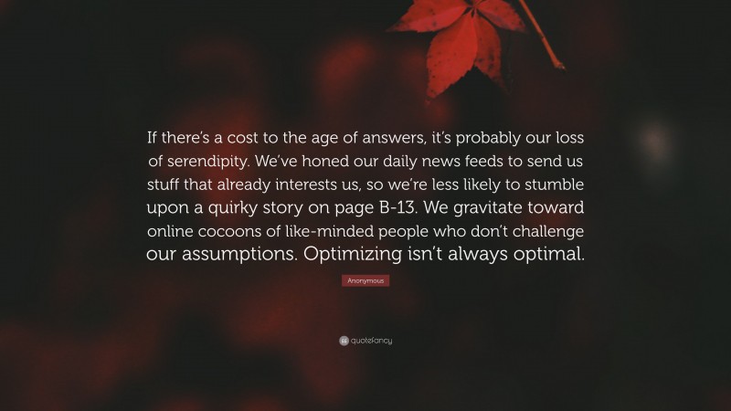 Anonymous Quote: “If there’s a cost to the age of answers, it’s probably our loss of serendipity. We’ve honed our daily news feeds to send us stuff that already interests us, so we’re less likely to stumble upon a quirky story on page B-13. We gravitate toward online cocoons of like-minded people who don’t challenge our assumptions. Optimizing isn’t always optimal.”