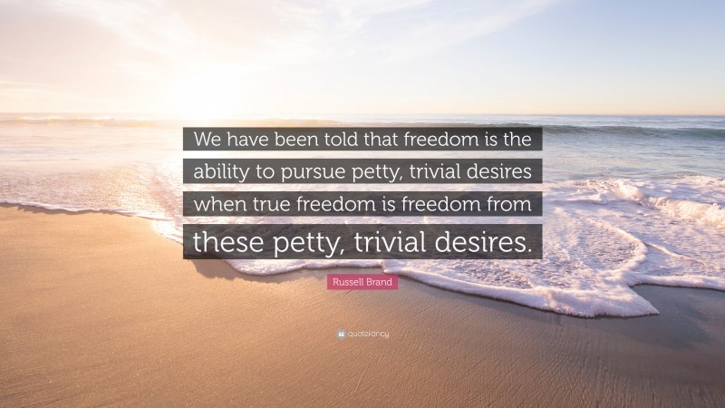 Russell Brand Quote: “We have been told that freedom is the ability to pursue petty, trivial desires when true freedom is freedom from these petty, trivial desires.”