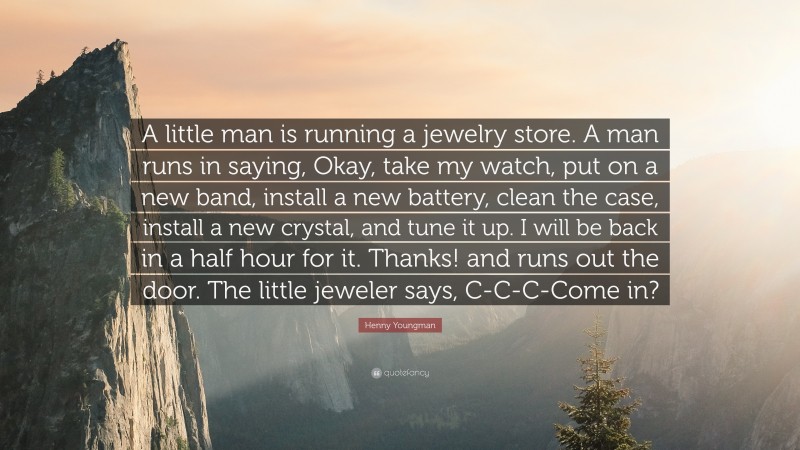 Henny Youngman Quote: “A little man is running a jewelry store. A man runs in saying, Okay, take my watch, put on a new band, install a new battery, clean the case, install a new crystal, and tune it up. I will be back in a half hour for it. Thanks! and runs out the door. The little jeweler says, C-C-C-Come in?”