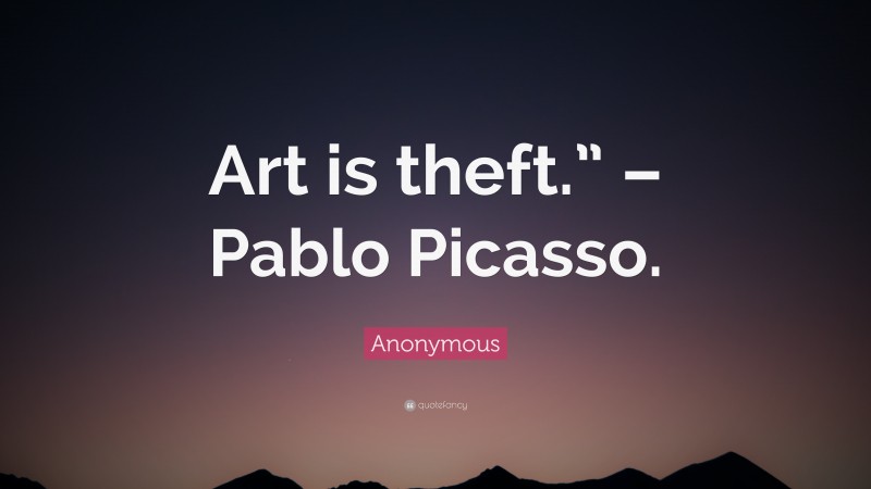 Anonymous Quote: “Art is theft.” – Pablo Picasso.”