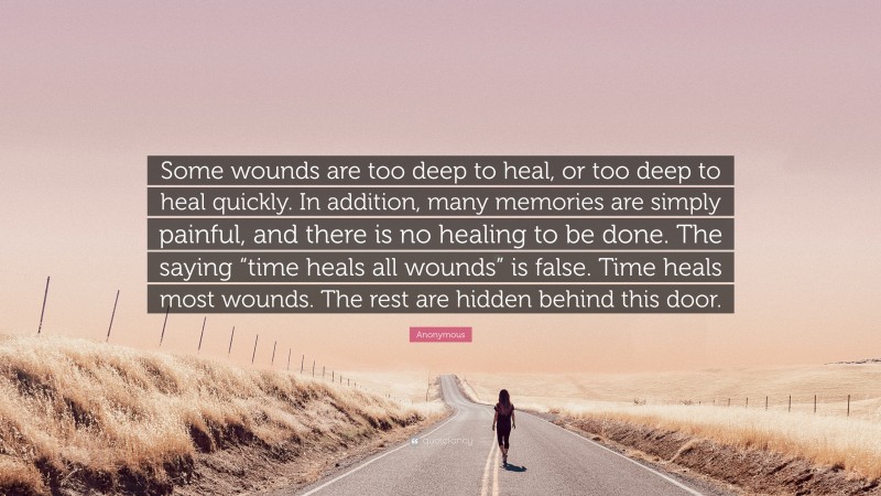 Anonymous Quote: “Some wounds are too deep to heal, or too deep to heal quickly. In addition, many memories are simply painful, and there is no healing to be done. The saying “time heals all wounds” is false. Time heals most wounds. The rest are hidden behind this door.”
