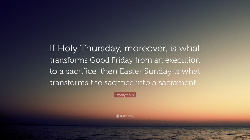 Anonymous Quote: “If Holy Thursday, moreover, is what transforms Good Friday from an execution to a sacrifice, then Easter Sunday is what transforms the sacrifice into a sacrament:.”