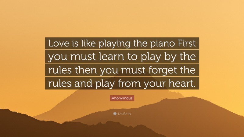 Anonymous Quote: “Love is like playing the piano First you must learn to play by the rules then you must forget the rules and play from your heart.”