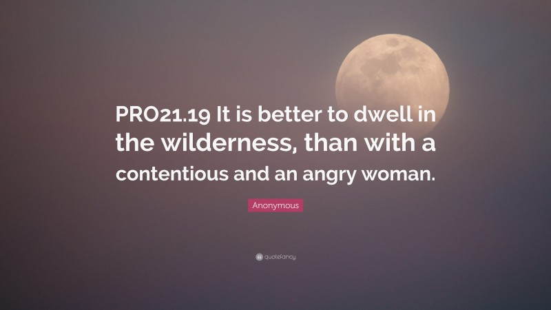 Anonymous Quote: “PRO21.19 It is better to dwell in the wilderness, than with a contentious and an angry woman.”