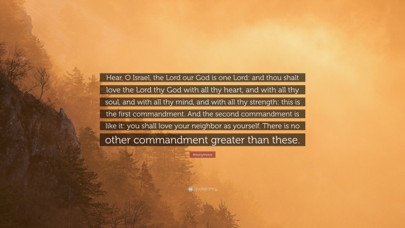 Anonymous Quote: “Hear, O Israel, the Lord our God is one Lord: and thou shalt love the Lord thy God with all thy heart, and with all thy soul, and with all thy mind, and with all thy strength: this is the first commandment. And the second commandment is like it: you shall love your neighbor as yourself. There is no other commandment greater than these.”
