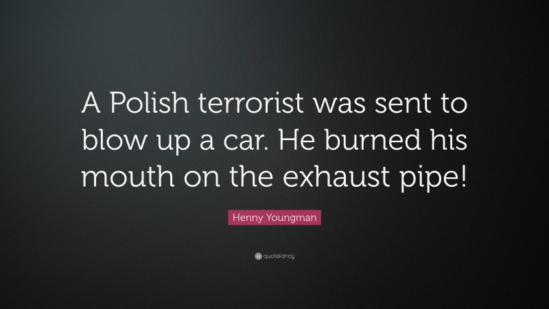 Henny Youngman Quote: “A Polish terrorist was sent to blow up a car. He burned his mouth on the exhaust pipe!”