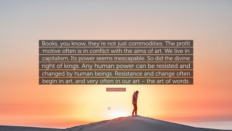 Ursula K. Le Guin Quote: “Books, you know, they’re not just commodities. The profit motive often is in conflict with the aims of art. We live in capitalism. Its power seems inescapable. So did the divine right of kings. Any human power can be resisted and changed by human beings. Resistance and change often begin in art, and very often in our art – the art of words.”