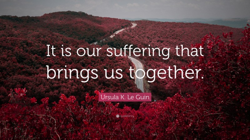 Ursula K. Le Guin Quote: “It is our suffering that brings us together.”