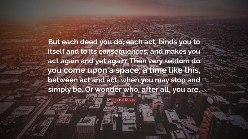 Ursula K. Le Guin Quote: “But each deed you do, each act, binds you to itself and to its consequences, and makes you act again and yet again. Then very seldom do you come upon a space, a time like this, between act and act, when you may stop and simply be. Or wonder who, after all, you are.”