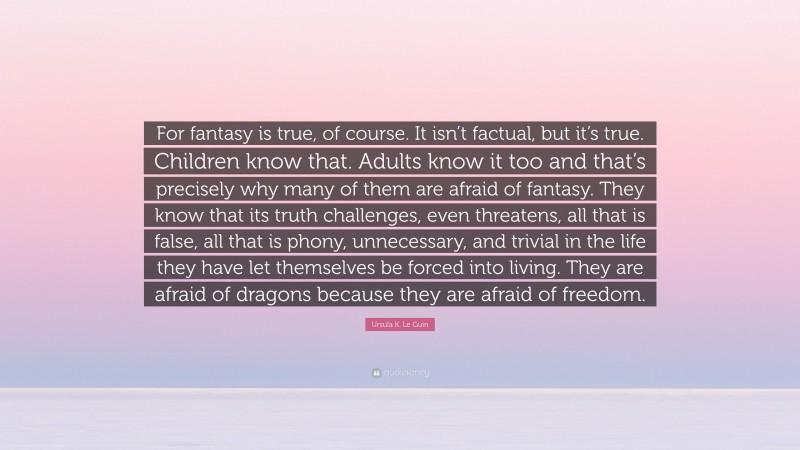 Ursula K. Le Guin Quote: “For fantasy is true, of course. It isn’t factual, but it’s true. Children know that. Adults know it too and that’s precisely why many of them are afraid of fantasy. They know that its truth challenges, even threatens, all that is false, all that is phony, unnecessary, and trivial in the life they have let themselves be forced into living. They are afraid of dragons because they are afraid of freedom.”