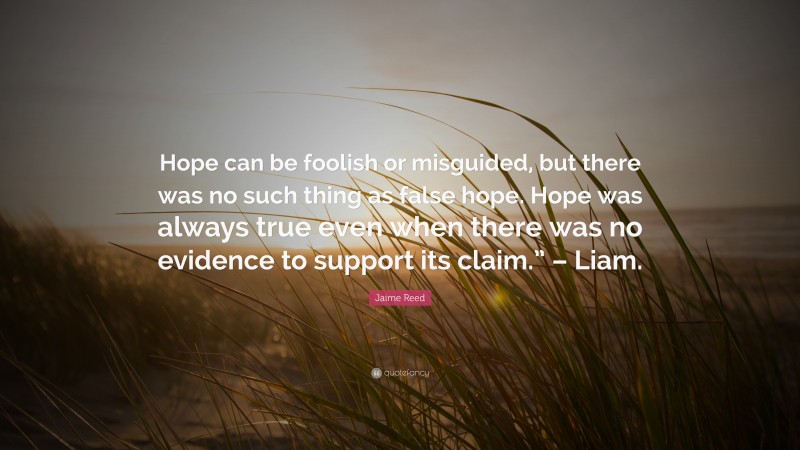 Jaime Reed Quote: “Hope can be foolish or misguided, but there was no such thing as false hope. Hope was always true even when there was no evidence to support its claim.” – Liam.”