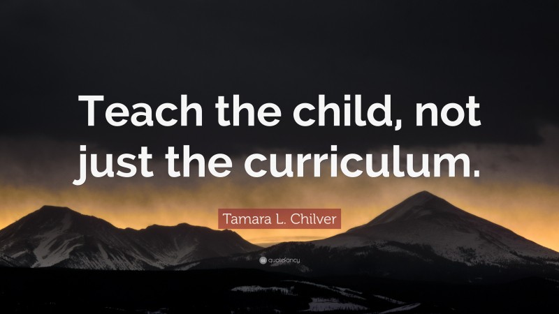 Tamara L. Chilver Quote: “Teach the child, not just the curriculum.”