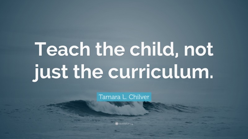 Tamara L. Chilver Quote: “Teach the child, not just the curriculum.”