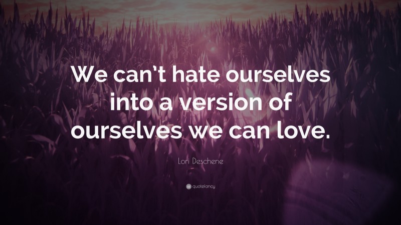 Lori Deschene Quote: “We can’t hate ourselves into a version of ourselves we can love.”