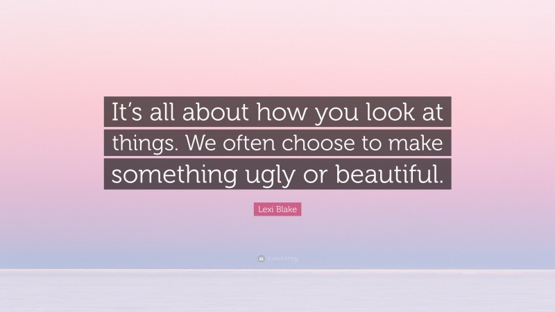 Lexi Blake Quote: “It’s all about how you look at things. We often choose to make something ugly or beautiful.”